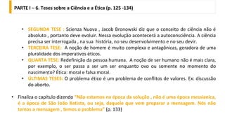 PARTE I – 6. Teses sobre a Ciência e a Ética (p. 125 -134)
• SEGUNDA TESE : Scienza Nuova , Jacob Bronowski diz que o conceito de ciência não é
absoluto , portanto deve evoluir. Nessa evolução acontecerá a autoconsciência. A ciência
precisa ser interrogada , na sua história, no seu desenvolvimento e no seu devir.
• TERCEIRA TESE: A noção de homem é muito complexa e antagônicas, geradora de uma
pluralidade dos imperativos éticos.
• QUARTA TESE: Redefinição da pessoa humana. A noção de ser humano não é mais clara,
por exemplo, o ser passa a ser um ser enquanto ovo ou somente no momento do
nascimento? Ética: moral e falsa moral.
• ÚLTIMAS TESES: O problema ético é um problema de conflitos de valores. Ex: discussão
do aborto.
• Finaliza o capítulo dizendo “Não estamos na época da solução , não é uma época messianica,
é a época de São João Batista, ou seja, daquele que vem preparar a mensagem. Nós não
temos a mensagem , temos o problema” (p. 133)
 