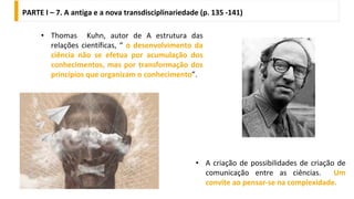 • Thomas Kuhn, autor de A estrutura das
relações científicas, “ o desenvolvimento da
ciência não se efetua por acumulação dos
conhecimentos, mas por transformação dos
princípios que organizam o conhecimento”.
PARTE I – 7. A antiga e a nova transdisciplinariedade (p. 135 -141)
• A criação de possibilidades de criação de
comunicação entre as ciências. Um
convite ao pensar-se na complexidade.
 