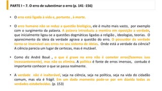 PARTE I – 7. O erro de subestimar o erro (p. 141 -156)
• O erro está ligado à vida e, portanto , à morte.
• O erro humano não se reduz a questão biológica, ele é muito mais vasto, por exemplo
com o surgimento da palavra. A palavra introduziu a mentira em oposição a verdade,
que inicialmente ligou-se a questões dogmáticas ligadas a religião , ideologias, teorias. O
aparecimento da ideia da verdade agrava a questão do erro. O possuidor da verdade
torna-se insensível aos erros no seu sistema de ideias. Onde está a verdade da ciência?
A ciência parecia um lugar de certezas, mas é mutável.
• Como diz André Boué , o que é grave no erro não é cometer erros(fazemos isso
incessantemente), mas não os elimina. A política é fonte de erros imensos, contudo é
importante conhecer o que se passa realmente.
• A verdade não é inalterável, seja na ciência, seja na política, seja na vida do cidadão
comum, mas ela é frágil. Em um dado momento pode-se por em dúvida todas as
verdades estabelecidas. (p. 153)
 
