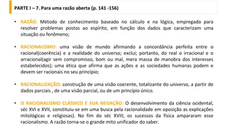 • RAZÃO: Método de conhecimento baseado no cálculo e na lógica, empregado para
resolver problemas postos ao espírito, em função dos dados que caracterizam uma
situação ou fenômeno;
• RACIONALISMO: uma visão de mundo afirmando a concordância perfeita entre o
racional(coerência) e a realidade do universo; exclui; portanto, do real o irracional e o
arracional(agir sem compromisso, bom ou mal, mera massa de manobra dos interesses
estabelecidos); uma ética que afirma que as ações e as sociedades humanas podem e
devem ser racionais no seu princípio;
• RACIONALIZAÇÃO: construção de uma visão coerente, totalizante do universo, a partir de
dados parciais , de uma visão parcial, ou de um princípio único.
• O RACIONALISMO CLÁSSICO E SUA NEGAÇÃO: O desenvolvimento da ciência ocidental,
séc XVI e XVII, constituiu-se em uma busca pela racionalidade em oposição as explicações
mitológicas e religiosas). No fim do séc XVIII, os sucessos da física ampararam esse
racionalismo. A razão torna-se o grande mito unificador do saber.
PARTE I – 7. Para uma razão aberta (p. 141 -156)
 