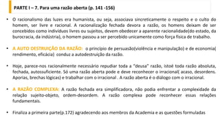 • O racionalismo das luzes era humanista, ou seja, associava sincreticamente o respeito e o culto do
homem, ser livre e racional. A racionalização fechada devora a razão, os homens deixam de ser
concebidos como indivíduos livres ou sujeitos, devem obedecer a aparente racionalidade(do estado, da
burocracia, da indústria), o homem passou a ser percebido unicamente como força física de trabalho.
• A AUTO DESTRUIÇÃO DA RAZÃO: o princípio de persuasão(violência e manipulação) e de economia(
rendimento, eficácia) conduz a autodestruição da razão.
• Hoje, parece-nos racionalmente necessário repudiar toda a “deusa” razão, istoé toda razão absoluta,
fechada, autossuficiente. Só uma razão aberta pode e deve reconhecer o irracional( acaso, desordens.
Aporias, brechas lógicas) e trabalhar com o irracional . A razão aberta é o diálogo com o irracional.
• A RAZÃO COMPLEXA: A razão fechada era simplificadora, não podia enfrentar a complexidade da
relação sujeito-objeto, ordem-desordem. A razão complexa pode reconhecer essas relações
fundamentais.
• Finaliza a primeira parte(p.172) agradecendo aos membros da Academia e as questões formuladas
PARTE I – 7. Para uma razão aberta (p. 141 -156)
 