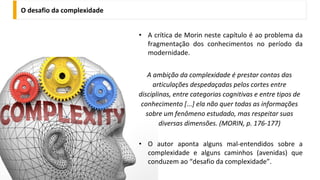 O desafio da complexidade
• A crítica de Morin neste capítulo é ao problema da
fragmentação dos conhecimentos no período da
modernidade.
A ambição da complexidade é prestar contas das
articulações despedaçadas pelos cortes entre
disciplinas, entre categorias cognitivas e entre tipos de
conhecimento [...] ela não quer todas as informações
sobre um fenômeno estudado, mas respeitar suas
diversas dimensões. (MORIN, p. 176-177)
• O autor aponta alguns mal-entendidos sobre a
complexidade e alguns caminhos (avenidas) que
conduzem ao “desafio da complexidade”.
 