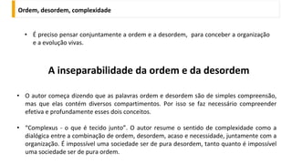 A inseparabilidade da ordem e da desordem
• É preciso pensar conjuntamente a ordem e a desordem, para conceber a organização
e a evolução vivas.
Ordem, desordem, complexidade
• O autor começa dizendo que as palavras ordem e desordem são de simples compreensão,
mas que elas contém diversos compartimentos. Por isso se faz necessário compreender
efetiva e profundamente esses dois conceitos.
• “Complexus - o que é tecido junto”. O autor resume o sentido de complexidade como a
dialógica entre a combinação de ordem, desordem, acaso e necessidade, juntamente com a
organização. É impossível uma sociedade ser de pura desordem, tanto quanto é impossível
uma sociedade ser de pura ordem.
 