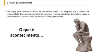 O retorno do acontecimento
• Na busca pela construção (final) de um mundo ideal - se imaginou que a ciência na
modernidade desvelaria completamente o mundo, e se fez a tentativa de ocultar e negar o
acontecimento. A ciência “clássica” buscava ordem/estabilidade.
O que é
acontecimento...
 