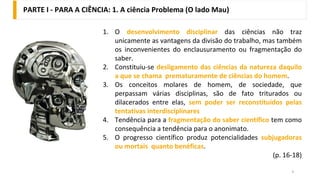 PARTE I - PARA A CIÊNCIA: 1. A ciência Problema (O lado Mau)
3
1. O desenvolvimento disciplinar das ciências não traz
unicamente as vantagens da divisão do trabalho, mas também
os inconvenientes do enclausuramento ou fragmentação do
saber.
2. Constituiu-se desligamento das ciências da natureza daquilo
a que se chama prematuramente de ciências do homem.
3. Os conceitos molares de homem, de sociedade, que
perpassam várias disciplinas, são de fato triturados ou
dilacerados entre elas, sem poder ser reconstituídos pelas
tentativas interdisciplinares
4. Tendência para a fragmentação do saber científico tem como
consequência a tendência para o anonimato.
5. O progresso científico produz potencialidades subjugadoras
ou mortais quanto benéficas.
(p. 16-18)
 