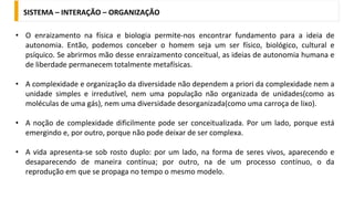 • O enraizamento na física e biologia permite-nos encontrar fundamento para a ideia de
autonomia. Então, podemos conceber o homem seja um ser físico, biológico, cultural e
psíquico. Se abrirmos mão desse enraizamento conceitual, as ideias de autonomia humana e
de liberdade permanecem totalmente metafísicas.
• A complexidade e organização da diversidade não dependem a priori da complexidade nem a
unidade simples e irredutível, nem uma população não organizada de unidades(como as
moléculas de uma gás), nem uma diversidade desorganizada(como uma carroça de lixo).
• A noção de complexidade dificilmente pode ser conceitualizada. Por um lado, porque está
emergindo e, por outro, porque não pode deixar de ser complexa.
• A vida apresenta-se sob rosto duplo: por um lado, na forma de seres vivos, aparecendo e
desaparecendo de maneira contínua; por outro, na de um processo contínuo, o da
reprodução em que se propaga no tempo o mesmo modelo.
SISTEMA – INTERAÇÃO – ORGANIZAÇÃO
 