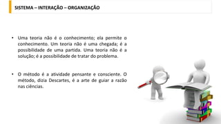 • Uma teoria não é o conhecimento; ela permite o
conhecimento. Um teoria não é uma chegada; é a
possibilidade de uma partida. Uma teoria não é a
solução; é a possibilidade de tratar do problema.
• O método é a atividade pensante e consciente. O
método, dizia Descartes, é a arte de guiar a razão
nas ciências.
SISTEMA – INTERAÇÃO – ORGANIZAÇÃO
 