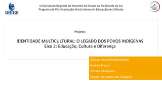 Projeto:
IDENTIDADE MULTICULTURAL: O LEGADO DOS POVOS INDÍGENAS
Eixo 2: Educação, Cultura e Diferença
Alisson Vercelino Beerbaum
Andréa Franco
Tatiane Mallmann
(Inserir os nomes das Colegas)
Universidade Regional do Noroeste do Estado do Rio Grande do Sul
Programa de Pós-Graduação Stricto Sensu em Educação nas Ciências
 