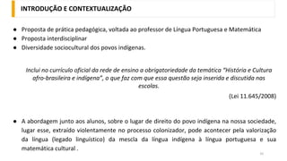 INTRODUÇÃO E CONTEXTUALIZAÇÃO
33
● Proposta de prática pedagógica, voltada ao professor de Língua Portuguesa e Matemática
● Proposta interdisciplinar
● Diversidade sociocultural dos povos indígenas.
Inclui no currículo oficial da rede de ensino a obrigatoriedade da temática “História e Cultura
afro-brasileira e indígena”, o que faz com que essa questão seja inserida e discutida nas
escolas.
(Lei 11.645/2008)
● A abordagem junto aos alunos, sobre o lugar de direito do povo indígena na nossa sociedade,
lugar esse, extraído violentamente no processo colonizador, pode acontecer pela valorização
da língua (legado linguístico) da mescla da língua indígena à língua portuguesa e sua
matemática cultural .
 