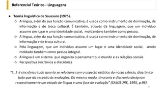 ● Teoria linguística de Saussure (1975).
○ A língua, além da sua função comunicativa, é usada como instrumento de dominação, de
informação e de troca cultural. É também, através da linguagem, que um indivíduo
assume um lugar e uma identidade social, moldando-o também como pessoa.
○ A língua, além da sua função comunicativa, é usada como instrumento de dominação, de
informação e de troca cultural.
○ Pela linguagem, que um indivíduo assume um lugar e uma identidade social, sendo
moldado também como pessoa integral.
○ A língua é um sistema que organiza o pensamento, o mundo e as relações sociais.
○ Perspectiva sincrônica e diacrônica
“[...] é sincrônico tudo quanto se relacione com o aspecto estático da nossa ciência, diacrônico
tudo que diz respeito às evoluções. Do mesmo modo, sincronia e diacronia designam
respectivamente um estado de língua e uma fase de evolução” (SAUSSURE, 1995, p.96).
Referencial Teórico - Linguagens
34
 