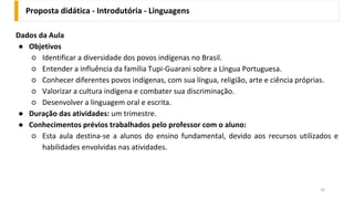 Proposta didática - Introdutória - Linguagens
35
Dados da Aula
● Objetivos
○ Identificar a diversidade dos povos indígenas no Brasil.
○ Entender a influência da família Tupi-Guarani sobre a Língua Portuguesa.
○ Conhecer diferentes povos indígenas, com sua língua, religião, arte e ciência próprias.
○ Valorizar a cultura indígena e combater sua discriminação.
○ Desenvolver a linguagem oral e escrita.
● Duração das atividades: um trimestre.
● Conhecimentos prévios trabalhados pelo professor com o aluno:
○ Esta aula destina-se a alunos do ensino fundamental, devido aos recursos utilizados e
habilidades envolvidas nas atividades.
 