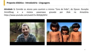 Proposta didática - Introdutória - Linguagens
36
Atividade 1: Convide os alunos para ouvirem a música “Cara de Índio”, de Djavan. Duração:
3min09seg e a música yawanawa gravada por Alok na Amazônia.
https://www.youtube.com/watch?v=3GlGj6j3SFU
 