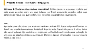 Proposta didática - Introdutória - Linguagens
39
Atividade 4: [Celular ou laboratório de Informática]: Divida a turma em seis grupos e solicite que
cada grupo pesquise sobre um povo indígena no Brasil, procurando descobrir sobre suas
condições de vida, a área que habitam, seus costumes, seus problemas e sua história.
Obs:
Aproveite para informá-los que atualmente existem mais de 230 Povos Indígenas diferentes no
Brasil, com população aproximada de 600 mil. Segundo o site Povos Indígenas no Brasil, os dados
são aproximados devido aos inúmeros problemas e dificuldades enfrentadas para realização de
um censo da população indígena e, ainda, às diferentes épocas e instituições responsáveis pela
realização do censo.
 