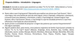 Atividade 5: Convide os alunos para assistirem ao vídeo “TU TU TU TUPI - Hélio Ziskind e a Turma
do Cocoricó”. Disponível em: https://www.youtube.com/watch?v=fEdZ-_RRRH0.
Proposta didática - Introdutória - Linguagens
42
● Quem sabe o que é tupi-guarani? (Aproveite para explicar aos alunos que Tupi-Guarani “não é
uma língua, mas uma família de mais de vinte línguas. Inclui o Tapirapé, o Wayampi, o Kamayurá,
o Guarani [com seus dialetos], o Parintintin, o Xetá, o Tupi Antigo etc. Existem línguas Tupi-
Guarani, não o Tupi-Guarani. Dessas, o Tupi Antigo é a que foi estudada primeiro e a que mais
influenciou a formação da cultura brasileira)
● Quem já teve a curiosidade de pesquisar a origem das palavras que usamos frequentemente?
Cite alguns exemplos.
● Alguém poderia dizer, pelo menos, cinco palavras originárias da família Tupi-Guarani cantadas na
música “Tu Tu Tu Tupi”? Quais? (Abacaxi, Araponga, Arara, Butantã, Caju, Curitiba, Jabuti,
Jabuticaba, Jacaré, Jundiaí, Macapá, Maceió, Mandioca, Maracujá, Marajó, Maranhão, Morumbi,
Paraíba, Paraná, Parati, Perereca, Pernambuco, Piauí, Pipoca, Piranha, Sagui, Tatuapé,
Tremembé, Tucano).
 