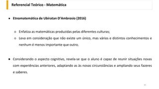 Referencial Teórico - Matemática
45
● Etnomatemática de Ubiratan D’Ambrosio (2016)
○ Enfatiza as matemáticas produzidas pelas diferentes culturas;
○ Leva em consideração que não existe um único, mas vários e distintos conhecimentos e
nenhum é menos importante que outro.
● Considerando o aspecto cognitivo, revela-se que o aluno é capaz de reunir situações novas
com experiências anteriores, adaptando as às novas circunstâncias e ampliando seus fazeres
e saberes.
 