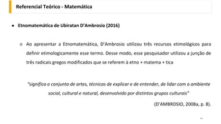 Referencial Teórico - Matemática
46
● Etnomatemática de Ubiratan D’Ambrosio (2016)
○ Ao apresentar a Etnomatemática, D’Ambrosio utilizou três recursos etimológicos para
definir etimologicamente esse termo. Desse modo, esse pesquisador utilizou a junção de
três radicais gregos modificados que se referem à etno + matema + tica
“significa o conjunto de artes, técnicas de explicar e de entender, de lidar com o ambiente
social, cultural e natural, desenvolvido por distintos grupos culturais”
(D’AMBROSIO, 2008a, p. 8).
 
