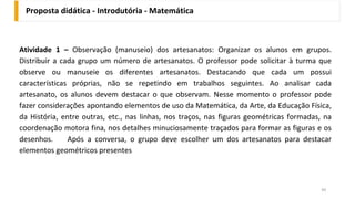 Atividade 1 – Observação (manuseio) dos artesanatos: Organizar os alunos em grupos.
Distribuir a cada grupo um número de artesanatos. O professor pode solicitar à turma que
observe ou manuseie os diferentes artesanatos. Destacando que cada um possui
características próprias, não se repetindo em trabalhos seguintes. Ao analisar cada
artesanato, os alunos devem destacar o que observam. Nesse momento o professor pode
fazer considerações apontando elementos de uso da Matemática, da Arte, da Educação Física,
da História, entre outras, etc., nas linhas, nos traços, nas figuras geométricas formadas, na
coordenação motora fina, nos detalhes minuciosamente traçados para formar as figuras e os
desenhos. Após a conversa, o grupo deve escolher um dos artesanatos para destacar
elementos geométricos presentes
Proposta didática - Introdutória - Matemática
49
 