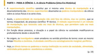 5
• A experimentação científica constitui por si mesma uma técnica de manipulação e o
desenvolvimento das ciências experimentais desenvolve os poderes manipuladores da ciência
sobre as coisas físicas e os seres vivos.
• Assim, a potencialidade de manipulação não está fora da ciência, mas no caráter, que se
tornou inseparável, do processo científico → técnico. O método experimental é um método
de manipulação, que necessita cada vez mais de técnicas, que permitem cada vez mais
manipulações.
• Em função desse processo, a situação e o papel da ciência na sociedade modificaram-se
profundamente desde o século XVII.
• Na origem, os investigadores eram amadores no sentido primitivo do termo: eram ao mesmo
tempo filósofos e cientistas. A atividade científica era sociologicamente marginal, periférica.
• Hoje, a ciência tornou-se poderosa e maciça instituição no centro da sociedade, alimentada,
controlada pelos poderes econômicos e estatais.
(p. 19)
PARTE I - PARA A CIÊNCIA: 1. A ciência Problema (Uma Era Histórica)
 