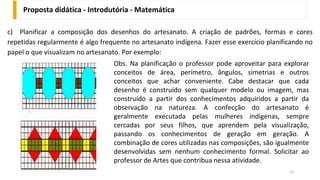 Proposta didática - Introdutória - Matemática
52
c) Planificar a composição dos desenhos do artesanato. A criação de padrões, formas e cores
repetidas regularmente é algo frequente no artesanato indígena. Fazer esse exercício planificando no
papel o que visualizam no artesanato. Por exemplo:
Obs. Na planificação o professor pode aproveitar para explorar
conceitos de área, perímetro, ângulos, simetrias e outros
conceitos que achar conveniente. Cabe destacar que cada
desenho é construído sem qualquer modelo ou imagem, mas
construído a partir dos conhecimentos adquiridos a partir da
observação na natureza. A confecção do artesanato é
geralmente executada pelas mulheres indígenas, sempre
cercadas por seus filhos, que aprendem pela visualização,
passando os conhecimentos de geração em geração. A
combinação de cores utilizadas nas composições, são igualmente
desenvolvidas sem nenhum conhecimento formal. Solicitar ao
professor de Artes que contribua nessa atividade.
 