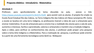 Proposta didática - Introdutória - Matemática
54
Atividade 3
Professor, para aprofundamento do tema discutido na aula, acesso o link:
https://www.youtube.com/watch?v=8mh7s-fSz0E para assistir com os alunos. O projeto foi criado na
Escola Rural Estadual Rio das Cobras, na Terra Indígena Rio das Cobras em Nova Laranjeiras-PR. Como
a escola se localiza em uma terra indígena, os professores tiveram a ideia de usar o artesanato para
ensinar matemática. O uso do artesanato para o ensino traz a realidade dos alunos para a sala de aula,
aumenta o interesse, facilita o aprendizado, valoriza o artesanato e mantém viva a tradição indígena.
Após o vídeo, para verificar os conhecimentos dos alunos, o professor pode propor uma pesquisa
sobre o tema Arte Indígena e a Matemática. Para a realização da pesquisa, o professor pode orientá-
la a partir de uma ferramenta tecnológica como QUIZ ou Webquest
 