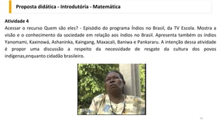 Proposta didática - Introdutória - Matemática
55
Atividade 4
Acessar o recurso Quem são eles? - Episódio do programa Índios no Brasil, da TV Escola. Mostra a
visão e o conhecimento da sociedade em relação aos índios no Brasil. Apresenta também os índios
Yanomami, Kaxinowá, Ashaninka, Kaingang, Maxacali, Baniwa e Pankararu. A intenção dessa atividade
é propor uma discussão a respeito da necessidade de resgate da cultura dos povos
indígenas,enquanto cidadão brasileiro.
 