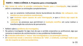 9
• Não temos de voltar às grandes orientações fixadas para a investigação, mas convém
definir e reconhecer as orientações complementares:
1. que os caracteres institucionais (tecno burocráticos) da ciência não sufoquem, mas
estofem os seus caracteres aventurosos;
2. que cientistas sejam capazes de auto interrogação, e que a ciência seja capaz de
autoanálise;
3. estimular os processos que permitiriam à revolução científica em curso realizar a
transformação das estruturas de pensamento.
• Refletir sobre o problema do investigador;
• Na palavra investigador há algo mais do que o sentido corporativo ou profissional, algo que
concerne à aventura do conhecimento e a seus problemas fundamentais.
• Os sindicatos defendem a "massa" dos investigadores e sua promoção coletiva;
• O mandarinato tende a selecionar indivíduos de "elite", o sindicato, a proteger tudo o que
não diz respeito ao elitismo mandarínico;
(p. 32)
PARTE I - PARA A CIÊNCIA: 4. Propostas para a investigação
 