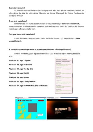 Quem dará as aulas?
As aulas da Mini Oficina serão passadas por mim, Raul Heck Amaral – Monitor/Técnico em
Informática da Sala de Informática Educativa da Escola Municipal de Ensino Fundamental
Waldenor Winkler.
O que será trabalhado?
Será ensinado aos alunos os comandos básicos para utilização da ferramenta Scratch,
sendo que após a introdução destes conceitos, será realizado uma tarefa de “reprodução” de uma
história para a ferramenta Scratch.
Com qual turma será trabalhado?
A mini oficina será aplicada para a turma de 5º ano (Turma - 52), da professora Liliane
Lemos Ehrhardt.
3. Portfólio – para divulgar entre os professores (deixar na sala dos professores)
Lista de atividades/jogos lógicos existentes na Guia de acesso rápido no blog da Escola
WW.
Atividade 01: Jogo Tangram
Atividade 02: Jogo de Bloxorz
Atividade 03: Jogo The Big One
Atividade 04: Jogo Klotski
Atividade 05: Jogo Loader
Atividade 06: Jogo Carregamentos
Atividade 07: Jogo de Aritmética (Site RachaCuca)
 