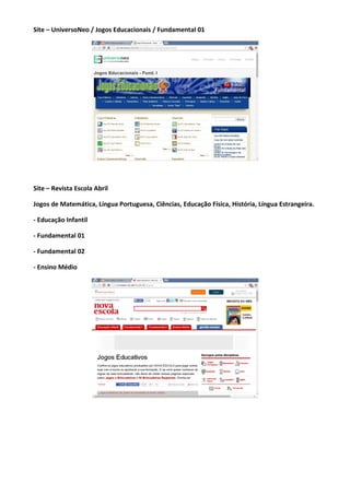 Site – UniversoNeo / Jogos Educacionais / Fundamental 01
Site – Revista Escola Abril
Jogos de Matemática, Língua Portuguesa, Ciências, Educação Física, História, Língua Estrangeira.
- Educação Infantil
- Fundamental 01
- Fundamental 02
- Ensino Médio
 