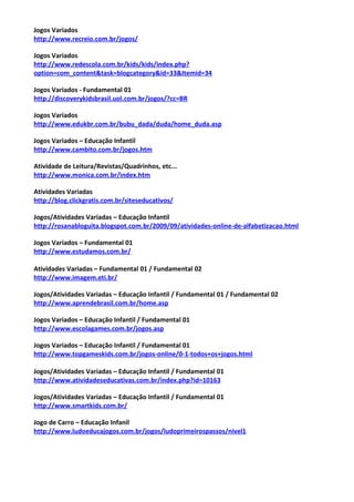 Jogos Variados
http://www.recreio.com.br/jogos/
Jogos Variados
http://www.redescola.com.br/kids/kids/index.php?
option=com_content&task=blogcategory&id=33&Itemid=34
Jogos Variados - Fundamental 01
http://discoverykidsbrasil.uol.com.br/jogos/?cc=BR
Jogos Variados
http://www.edukbr.com.br/bubu_dada/duda/home_duda.asp
Jogos Variados – Educação Infantil
http://www.cambito.com.br/jogos.htm
Atividade de Leitura/Revistas/Quadrinhos, etc...
http://www.monica.com.br/index.htm
Atividades Variadas
http://blog.clickgratis.com.br/siteseducativos/
Jogos/Atividades Variadas – Educação Infantil
http://rosanabloguita.blogspot.com.br/2009/09/atividades-online-de-alfabetizacao.html
Jogos Variados – Fundamental 01
http://www.estudamos.com.br/
Atividades Variadas – Fundamental 01 / Fundamental 02
http://www.imagem.eti.br/
Jogos/Atividades Variadas – Educação Infantil / Fundamental 01 / Fundamental 02
http://www.aprendebrasil.com.br/home.asp
Jogos Variados – Educação Infantil / Fundamental 01
http://www.escolagames.com.br/jogos.asp
Jogos Variados – Educação Infantil / Fundamental 01
http://www.topgameskids.com.br/jogos-online/0-1-todos+os+jogos.html
Jogos/Atividades Variadas – Educação Infantil / Fundamental 01
http://www.atividadeseducativas.com.br/index.php?id=10163
Jogos/Atividades Variadas – Educação Infantil / Fundamental 01
http://www.smartkids.com.br/
Jogo de Carro – Educação Infanil
http://www.ludoeducajogos.com.br/jogos/ludoprimeirospassos/nivel1
 