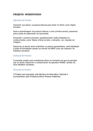 PROJETO: WORDITANDO
Aplicação do Projeto:
Transmitir aos alunos os passos básicos para entrar no Word, como digitar,
formatar...
Após a aprendizagem dos passos básicos, e uma primeira escrita, passamos
para a parte do salvamento do documento.
Encerrado o primeiro processo, gradativamente serão ampliados os
conhecimentos como: Mudar a fonte da letra, o tamanho, cor, inserção de
imagens...
Depois de os alunos terem entendido os passos apresentados, será trabalhada
a parte da formatação usando as normas da ABNT, para uso exclusivo de
trabalhos escolares.
Avaliação do Projeto:
O presente projeto será considerado eficaz no momento em que se perceber
que os alunos adquiriram o conhecimento do aplicativo WORD, através de
seus trabalhos escolares.
Execução do Projeto:
O Projeto será executado pela Monitora de Informática Gabriela e
acompanhado pela Professora Mirian Rosane Dallabrida
 