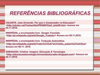 REFERÊNCIAS BIBLIOGRÁFICAS
VALENTE, José Armando. Por que o Computador na Educação?
<http://edutec.net/Textos/Alia/PROINFO/prf_txtie09.htm> Acesso em
03.11.2010.
WIKIPÉDIA, a enciclopédia livre. Google Translate.
<http://pt.wikipedia.org/wiki/Google_Tradutor> Acesso em 08.11.2010.
WIKIPÉDIA, a enciclopédia livre. Tradução Automática.
<http://pt.wikipedia.org/wiki/Tradu%C3%A7%C3%A3o_autom%C3%A1tica>
Acesso em 08.11. 2010.
ZARAGOZA, Cristina. Imagem: Educação & Tecnologia.
<http://educacaoetecnologia-formandoeducador.blogspot.com/> Acesso em
02.11.2010.
 