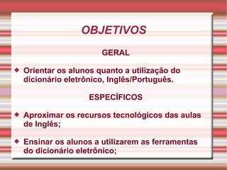 OBJETIVOS
GERAL
 Orientar os alunos quanto a utilização do
dicionário eletrônico, Inglês/Português.
ESPECÍFICOS
 Aproximar os recursos tecnológicos das aulas
de Inglês;
 Ensinar os alunos a utilizarem as ferramentas
do dicionário eletrônico;
 
