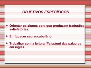 OBJETIVOS ESPECÍFICOS
 Orientar os alunos para que produzam traduções
satisfatórias;
 Enriquecer seu vocabulário;
 Trabalhar com a leitura (listening) das palavras
em inglês.
 
