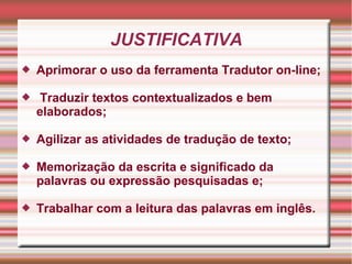 JUSTIFICATIVA
 Aprimorar o uso da ferramenta Tradutor on-line;
 Traduzir textos contextualizados e bem
elaborados;
 Agilizar as atividades de tradução de texto;
 Memorização da escrita e significado da
palavras ou expressão pesquisadas e;
 Trabalhar com a leitura das palavras em inglês.
 