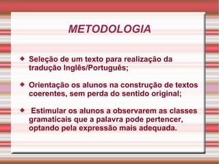 METODOLOGIA
 Seleção de um texto para realização da
tradução Inglês/Português;
 Orientação os alunos na construção de textos
coerentes, sem perda do sentido original;
 Estimular os alunos a observarem as classes
gramaticais que a palavra pode pertencer,
optando pela expressão mais adequada.
 