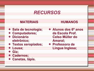 RECURSOS
MATERIAIS
 Sala de tecnologia;
 Computadores;
 Dicionário
eletrônico;
 Textos xeropiados;
 Lousa;
 Giz;
 Cadernos;
 Canetas, lápis.
HUMANOS
 Alunos dos 6º anos
da Escola Prof.
Celso Müller do
Amaral;
 Professora de
Língua Inglesa;
 