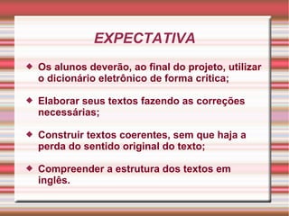EXPECTATIVA
 Os alunos deverão, ao final do projeto, utilizar
o dicionário eletrônico de forma crítica;
 Elaborar seus textos fazendo as correções
necessárias;
 Construir textos coerentes, sem que haja a
perda do sentido original do texto;
 Compreender a estrutura dos textos em
inglês.
 