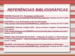 REFERÊNCIAS BIBLIOGRÁFICAS
CHAVES, Eduardo O C. Tecnologia na Educação.
<http://chaves.com.br/TEXTSELF/EDTECH/tecned2.htm> Acesso em 03.11.2010.
COUTINHO, Laura. Ensinando na Era da Informação.
<http://edutec.net/Textos/Alia/PROINFO/prf_txtie03.htm> Acesso em 05.11.2010.
GUIMARÃES, Gabriela. Colégio ACM – Vasco da Gama. Imagem: Computadores
para educar.
<http://ticsja.blogspot.com/2008/08/curso-promovido-pela-coordenao-de.html>
Acesso em 07.11.2010.
PRADO, Maria Elisabette Brisola Brito. Integração de mídias e a Reconstrução
da Prática Pedagógica. <http://profreginer-profreginer.blogspot.com/> Acesso
em 07.11.2010.
VALENTE, José Armando. Diferentes Usos do Computador na Educação.
<http://edutec.net/Textos/Alia/PROINFO/prf_txtie02.htm> Acesso em 05.11.2010.
 