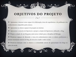 OBJETIVOS DO PROJETO

 Apresentar a internet como espaço de colaboração, troca de experiências e de publicação dos
conhecimentos adquiridos pelos alunos.
 Apresentar aos alunos espaços de pesquisa na internet.
 Apresentar o conceito de hipertexto e propor a criação de hipertextos utilizando o blog.
 Propor a criação de um blog para cada turma voltado para a disciplina de Biologia.
 Promover espaços de discussão e troca de conhecimentos entre os alunos, professores e
demais internautas através do blog, da troca de e-mails e redes sociais.
 Promover interação entre os alunos e a comunidade através de apresentação dos blogs no
pátio da escola.
 