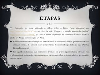 ETAPAS
     Exposição do tema utilizando o vídeos sobre o Reino Fungi disponível em:
http://youtu.be/X0w3hsSrXrc; e o vídeo da série “Fungos - o mundo secreto dos jardins”:
http://youtu.be/yP-uVktmlgQ (2º Ano) e vídeos disponíveis na biblioteca da escola sobre as
células (1º Ano) e biotecnologias (3º Ano).
 Esclarecimento sobre diferenças de textos formais e cibernético, onde e quando utilizar cada
    uma das formas. E também sobre a importância dos conteúdos postados na rede (Profª de
    Língua Portuguesa).
 Em seguida os alunos de cada turma serão divididos em grupos (quatro alunos) e levados para
o laboratório de informática para pesquisarem na internet sobre os temas relativos ao conteúdo
de cada turma.
 