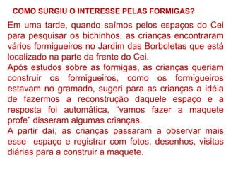 COMO SURGIU O INTERESSE PELAS FORMIGAS?

Em uma tarde, quando saímos pelos espaços do Cei
para pesquisar os bichinhos, as crianças encontraram
vários formigueiros no Jardim das Borboletas que está
localizado na parte da frente do Cei.
Após estudos sobre as formigas, as crianças queriam
construir os formigueiros, como os formigueiros
estavam no gramado, sugeri para as crianças a idéia
de fazermos a reconstrução daquele espaço e a
resposta foi automática, “vamos fazer a maquete
profe” disseram algumas crianças.
A partir daí, as crianças passaram a observar mais
esse espaço e registrar com fotos, desenhos, visitas
diárias para a construir a maquete.

 