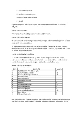 R = raiohidráulico,emm
H = perímetromolhado,emm
i = declividadedacalha,emm/m
K = 60.000
Capacidade de calhasemicircularemPVCcominclinaçãode 1% e 100 mm de diâmetro:
183L/min
CONDUTORES VERTICAIS
Definiremosduassaídasd’águacom diâmetrode 100mm cada.
CONDUTORES HORIZONTAIS
Os tubosde quedaserãointerligadosaocoletorprincipal,enterradonopiso,porumacaixa de
areia,sendoumapra cada tubo.
A capacidade docondutorhorizontal de seçãocircularde 100mm é de 287L/min, comisso
teremosumtubode 100m até a segundacaixade areiae,a partirdaí, seguiremoscom2 tubos
de 100mm até pontode destino.
PONTODE LANÇAMENTODA ÁGUA
Ao final datubulaçãodocoletoressaágua não deve serlançada diretamente aosolo,
provocandoerosão,deve serdegrausemalvenariae umacaiscom brita a fimde absorvera
energiadinâmicadoescoamentodaáguae facilitandoapercolaçãonosolo.
LEVANTAMENTODE MATERIAIS
ITEM DESCRIÇÃO QUANT.
01 TUBO ESGOTO PVC100mm C/ 6m 9
02 CalhaPVC 100mm C/ 3m 10
03 Suporte Metálico(acada 0,75m) 44
04 Bocal de centro 2
05 CabeceiraDireita 1
06 CabeceiraEsquerda 1
07 Emenda 6
08 Borracha de vedação 20
09 Joelho90º 100mm 4
10 Joelho45º 100mm 4
11 Anel de vedação100mm 18
12 Luva 100mm 6
13 Abraçadeiracircular 8
Obs:esse é o material da calha,alémdisso,precisamoscomprartintaesmalte (verde) e pincéis
para pintaros canos, parafusose buchaspara as abraçadeirase definircomovamosfixaros
 