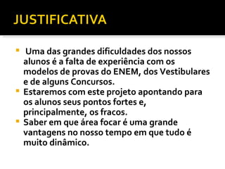 Uma das grandes dificuldades dos nossos alunos é a falta de experiência com os modelos de provas do ENEM, dos Vestibulares e de alguns Concursos. Estaremos com este projeto apontando para os alunos seus pontos fortes e, principalmente, os fracos. Saber em que área focar é uma grande vantagens no nosso tempo em que tudo é muito dinâmico. 