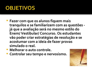 Fazer com que os alunos fiquem mais tranquilos e se familiarizem com as questões - já que a avaliação será no mesmo estilo do Enem/ Vestibular/ Concurso. Os estudantes vão poder criar estratégias de resolução e se acostumar com a ideia de fazer provas simulado o real. Melhorar o auto controle. Controlar seu tempo e nervosismo. 