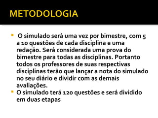 O simulado será uma vez por bimestre, com 5 a 10 questões de cada disciplina e uma redação. Será considerada uma prova do bimestre para todas as disciplinas. Portanto todos os professores de suas respectivas disciplinas terão que lançar a nota do simulado no seu diário e dividir com as demais avaliações. O simulado terá 120 questões e será dividido em duas etapas 