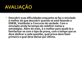 Descobrir suas dificuldades enquanto se faz o simulado é melhor do que descobrir quando se está fazendo o ENEM, Vestibular e Concurso de verdade. Com o simulado ainda há tempo de redefinir metas e estratégias. Além do mais, é o melhor para ajudá-lo a familarizar-se com o tipo de prova, com o tempo que se deve dedicar a cada questão, qual prova deve fazer primeiro e qual deve deixar por último. 