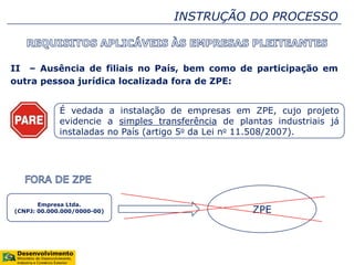 II – Ausência de filiais no País, bem como de participação em
outra pessoa jurídica localizada fora de ZPE:
É vedada a instalação de empresas em ZPE, cujo projeto
evidencie a simples transferência de plantas industriais já
instaladas no País (artigo 5o da Lei no 11.508/2007).
INSTRUÇÃO DO PROCESSO
Empresa Ltda.
(CNPJ: 00.000.000/0000-00) ZPE
 