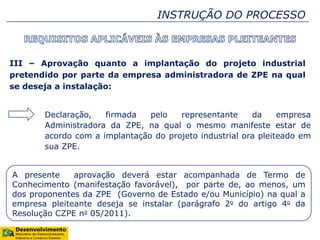 INSTRUÇÃO DO PROCESSO
III – Aprovação quanto a implantação do projeto industrial
pretendido por parte da empresa administradora de ZPE na qual
se deseja a instalação:
Declaração, firmada pelo representante da empresa
Administradora da ZPE, na qual o mesmo manifeste estar de
acordo com a implantação do projeto industrial ora pleiteado em
sua ZPE.
A presente aprovação deverá estar acompanhada de Termo de
Conhecimento (manifestação favorável), por parte de, ao menos, um
dos proponentes da ZPE (Governo de Estado e/ou Município) na qual a
empresa pleiteante deseja se instalar (parágrafo 2o do artigo 4o da
Resolução CZPE no 05/2011).
 