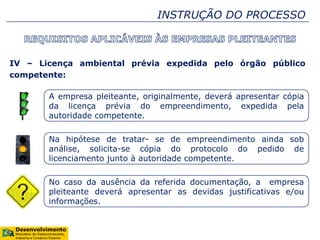 INSTRUÇÃO DO PROCESSO
IV – Licença ambiental prévia expedida pelo órgão público
competente:
A empresa pleiteante, originalmente, deverá apresentar cópia
da licença prévia do empreendimento, expedida pela
autoridade competente.
Na hipótese de tratar- se de empreendimento ainda sob
análise, solicita-se cópia do protocolo do pedido de
licenciamento junto à autoridade competente.
No caso da ausência da referida documentação, a empresa
pleiteante deverá apresentar as devidas justificativas e/ou
informações.
 