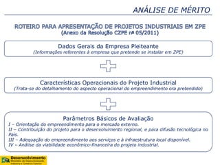 ANÁLISE DE MÉRITO
Dados Gerais da Empresa Pleiteante
(Informações referentes à empresa que pretende se instalar em ZPE)
Características Operacionais do Projeto Industrial
(Trata-se do detalhamento do aspecto operacional do empreendimento ora pretendido)
Parâmetros Básicos de Avaliação
I – Orientação do empreendimento para o mercado externo.
II – Contribuição do projeto para o desenvolvimento regional, e para difusão tecnológica no
País.
III – Adequação do empreendimento aos serviços e à infraestrutura local disponível.
IV – Análise da viabilidade econômico-financeira do projeto industrial.
 